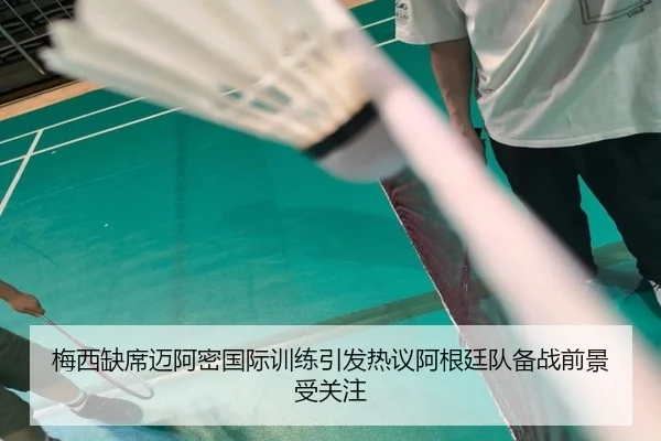 梅西缺席迈阿密国际训练引发热议阿根廷队备战前景受关注