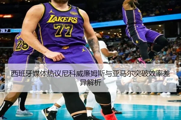 西班牙媒体热议尼科威廉姆斯与亚马尔突破效率差异解析