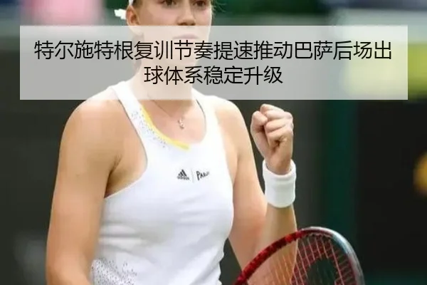 特尔施特根复训节奏提速推动巴萨后场出球体系稳定升级