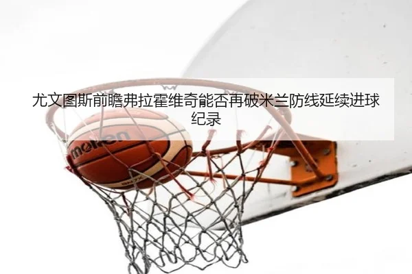 尤文图斯前瞻弗拉霍维奇能否再破米兰防线延续进球纪录
