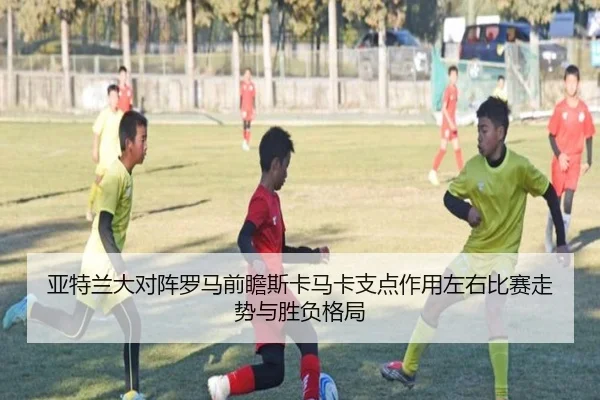 亚特兰大对阵罗马前瞻斯卡马卡支点作用左右比赛走势与胜负格局