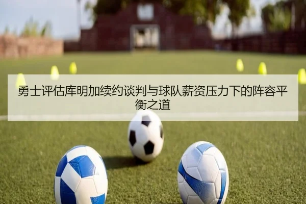 勇士评估库明加续约谈判与球队薪资压力下的阵容平衡之道