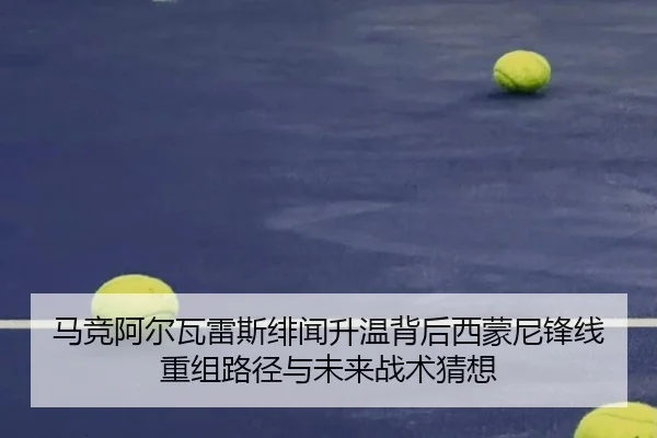 马竞阿尔瓦雷斯绯闻升温背后西蒙尼锋线重组路径与未来战术猜想