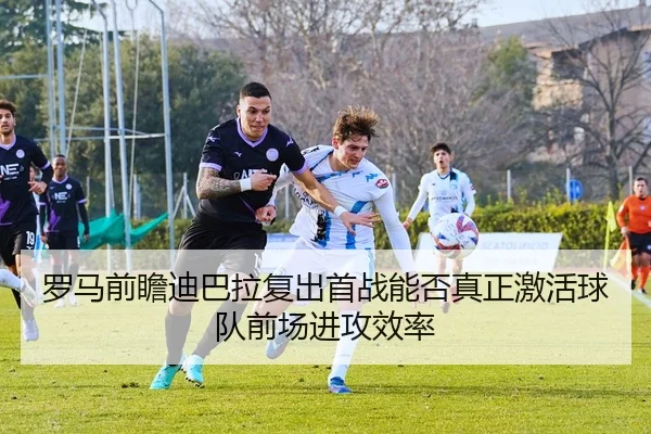 罗马前瞻迪巴拉复出首战能否真正激活球队前场进攻效率