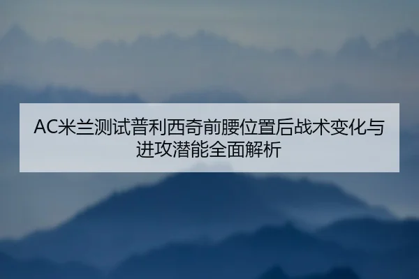 AC米兰测试普利西奇前腰位置后战术变化与进攻潜能全面解析
