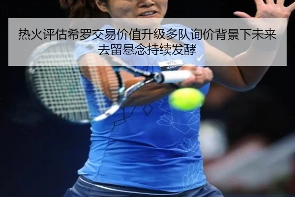 热火评估希罗交易价值升级多队询价背景下未来去留悬念持续发酵
